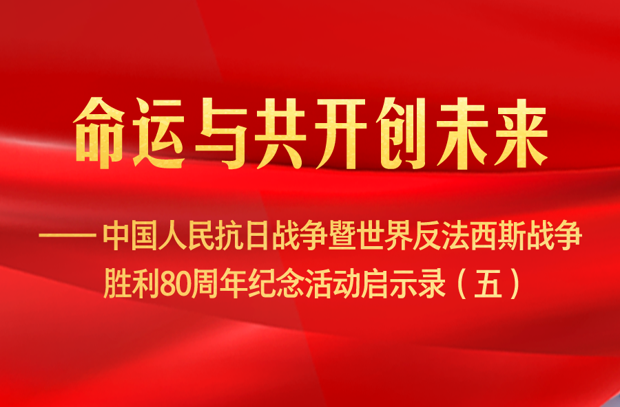 命运与共开创未来——中国人民抗日战争暨世界反法西斯战争胜利80周年纪念活动启示录（五）